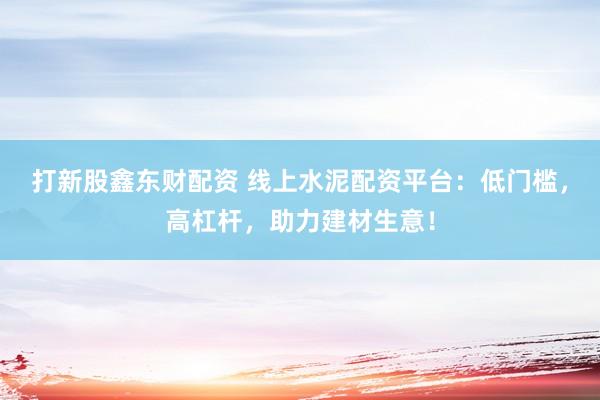 打新股鑫东财配资 线上水泥配资平台：低门槛，高杠杆，助力建材生意！