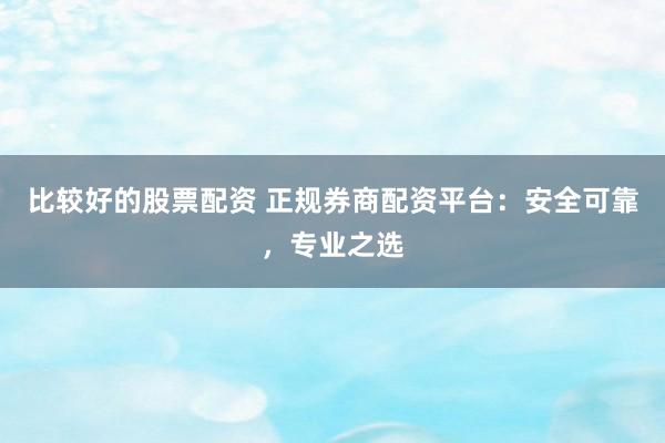 比较好的股票配资 正规券商配资平台：安全可靠，专业之选