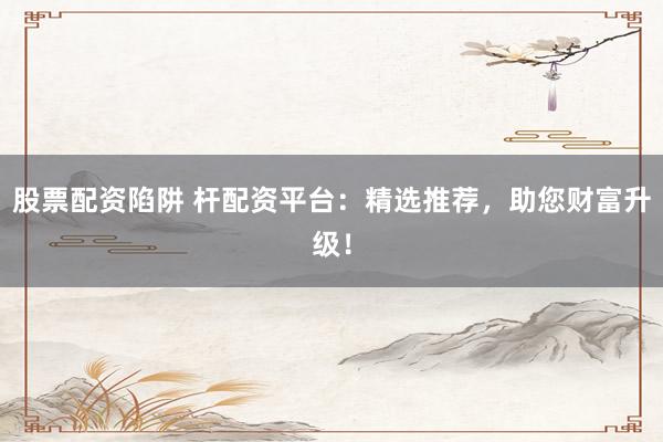 股票配资陷阱 杆配资平台：精选推荐，助您财富升级！