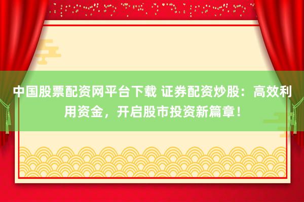 中国股票配资网平台下载 证券配资炒股：高效利用资金，开启股市投资新篇章！