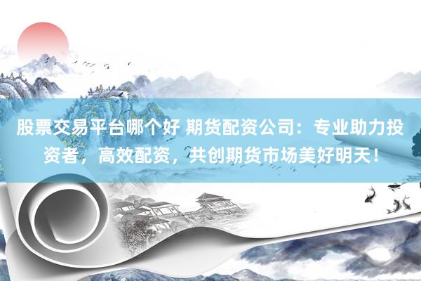 股票交易平台哪个好 期货配资公司：专业助力投资者，高效配资，共创期货市场美好明天！