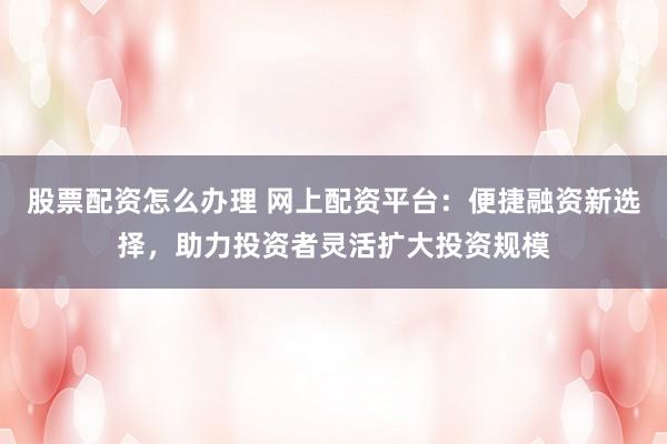 股票配资怎么办理 网上配资平台：便捷融资新选择，助力投资者灵活扩大投资规模