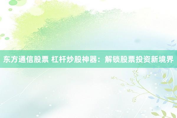 东方通信股票 杠杆炒股神器：解锁股票投资新境界