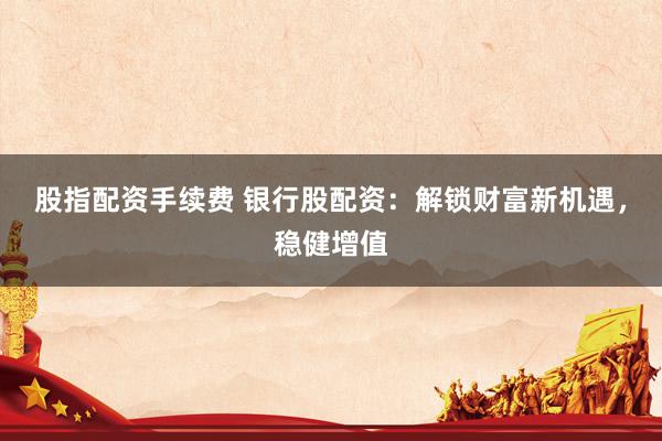 股指配资手续费 银行股配资：解锁财富新机遇，稳健增值