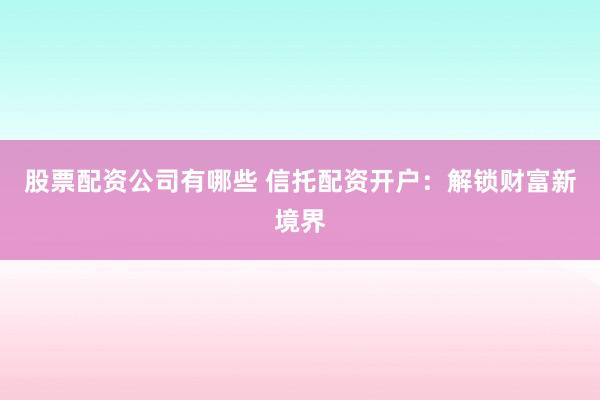 股票配资公司有哪些 信托配资开户：解锁财富新境界