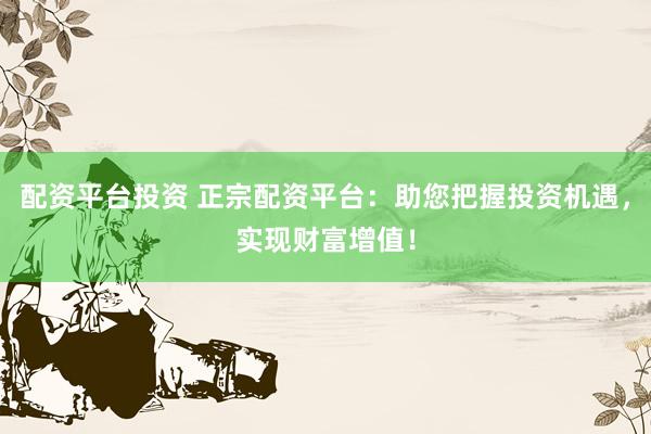 配资平台投资 正宗配资平台：助您把握投资机遇，实现财富增值！