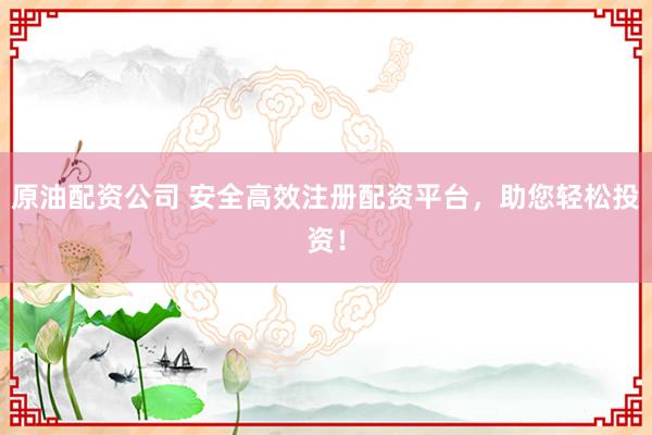 原油配资公司 安全高效注册配资平台，助您轻松投资！