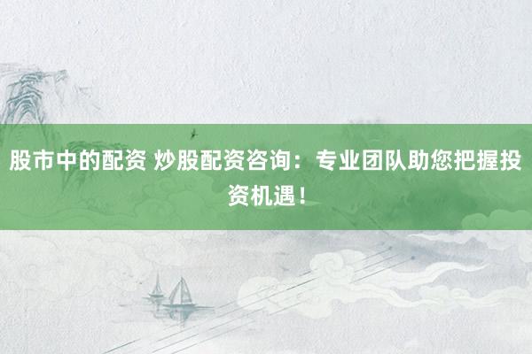 股市中的配资 炒股配资咨询：专业团队助您把握投资机遇！