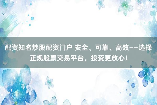 配资知名炒股配资门户 安全、可靠、高效——选择正规股票交易平台，投资更放心！