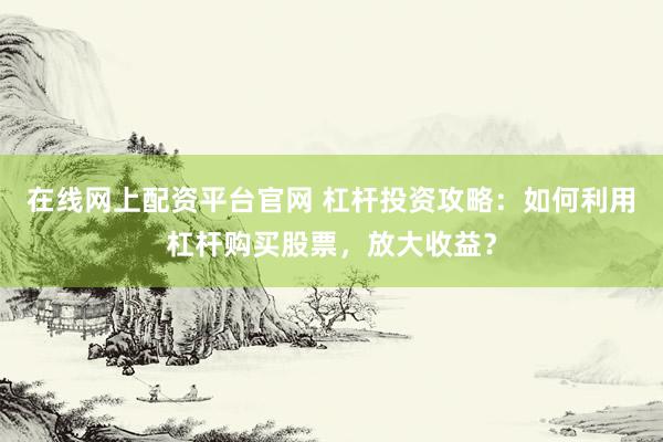 在线网上配资平台官网 杠杆投资攻略：如何利用杠杆购买股票，放大收益？