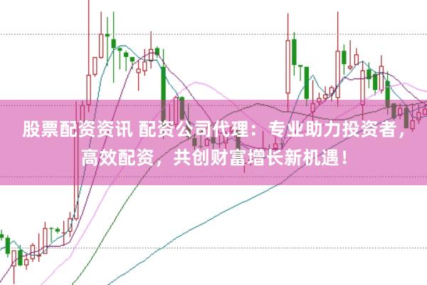股票配资资讯 配资公司代理：专业助力投资者，高效配资，共创财富增长新机遇！