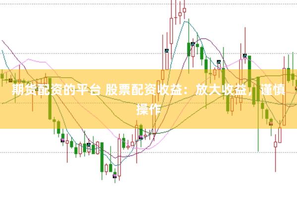 期货配资的平台 股票配资收益：放大收益，谨慎操作