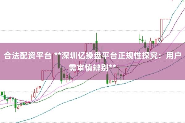 合法配资平台 **深圳亿操盘平台正规性探究：用户需审慎辨别**