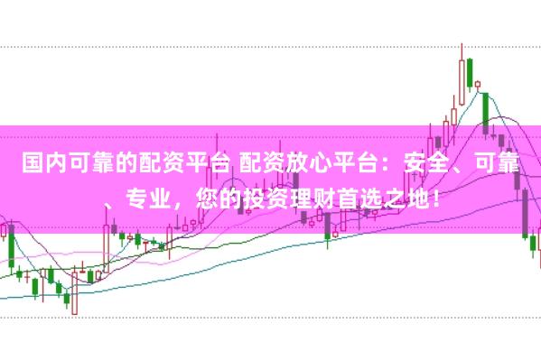 国内可靠的配资平台 配资放心平台：安全、可靠、专业，您的投资理财首选之地！
