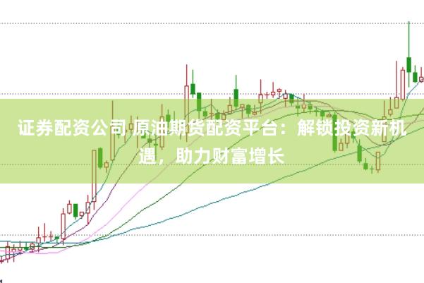 证券配资公司 原油期货配资平台：解锁投资新机遇，助力财富增长