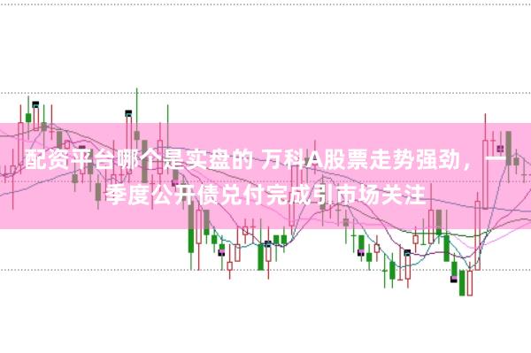 配资平台哪个是实盘的 万科A股票走势强劲，一季度公开债兑付完成引市场关注