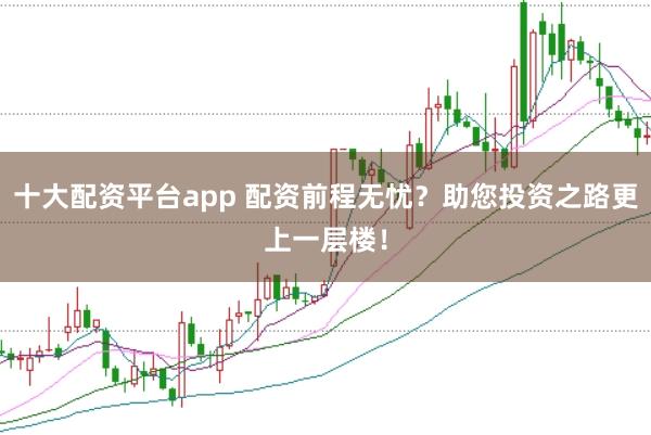 十大配资平台app 配资前程无忧？助您投资之路更上一层楼！