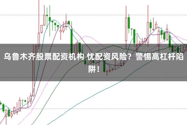 乌鲁木齐股票配资机构 忧配资风险？警惕高杠杆陷阱！