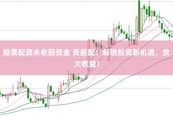 股票配资未收回资金 资股配：解锁投资新机遇，放大收益！