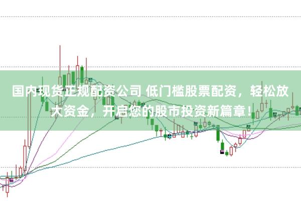 国内现货正规配资公司 低门槛股票配资，轻松放大资金，开启您的股市投资新篇章！
