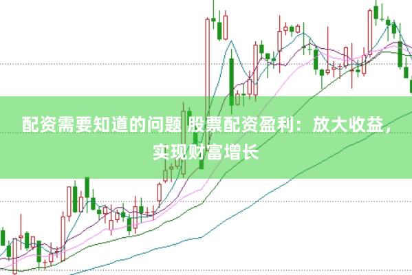 配资需要知道的问题 股票配资盈利：放大收益，实现财富增长