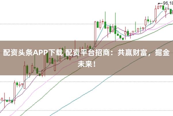 配资头条APP下载 配资平台招商：共赢财富，掘金未来！
