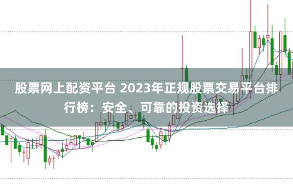 股票网上配资平台 2023年正规股票交易平台排行榜：安全、可靠的投资选择