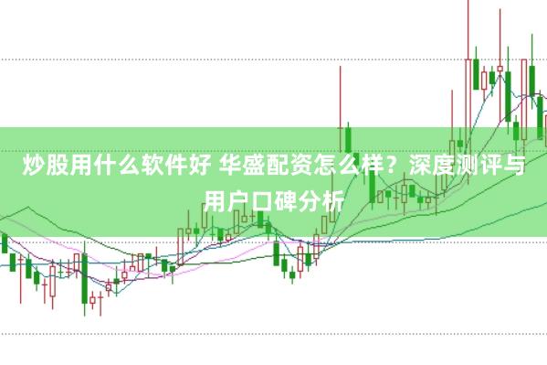 炒股用什么软件好 华盛配资怎么样？深度测评与用户口碑分析
