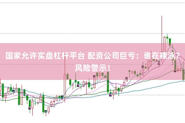 国家允许实盘杠杆平台 配资公司巨亏：谁在裸泳？风险警示！