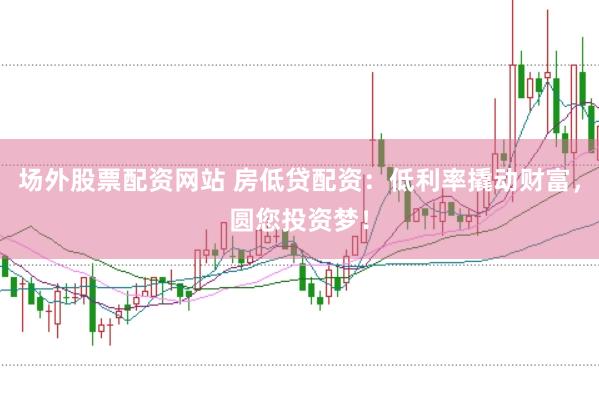 场外股票配资网站 房低贷配资：低利率撬动财富，圆您投资梦！
