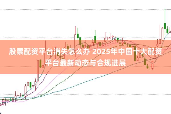 股票配资平台消失怎么办 2025年中国十大配资平台最新动态与合规进展