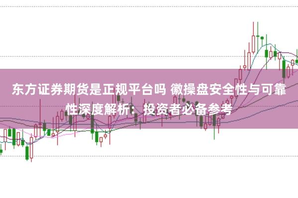 东方证券期货是正规平台吗 徽操盘安全性与可靠性深度解析:投资者必备参考