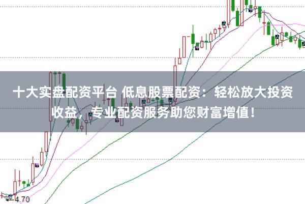 十大实盘配资平台 低息股票配资:轻松放大投资收益,专业配资服务助您财富增值!