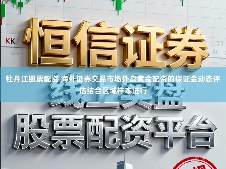 牡丹江股票配资 海外证券交易市场外盘黄金配资的保证金动态评估结合区域样本进行
