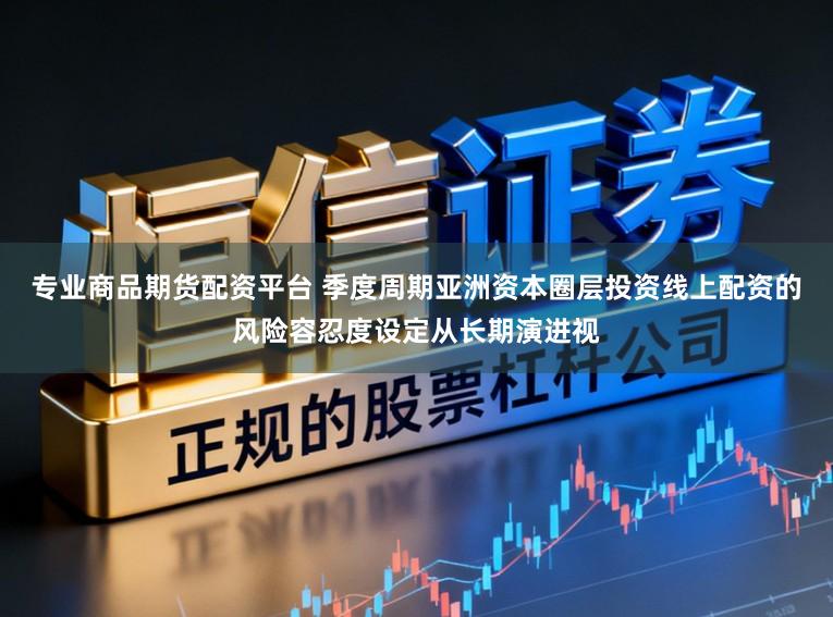 专业商品期货配资平台 季度周期亚洲资本圈层投资线上配资的风险容忍度设定从长期演进视