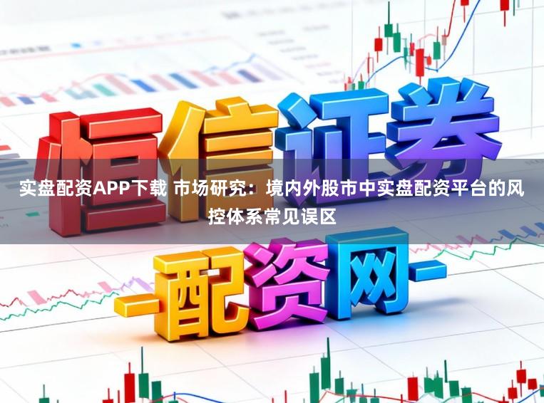 实盘配资APP下载 市场研究:境内外股市中实盘配资平台的风控体系常见误区
